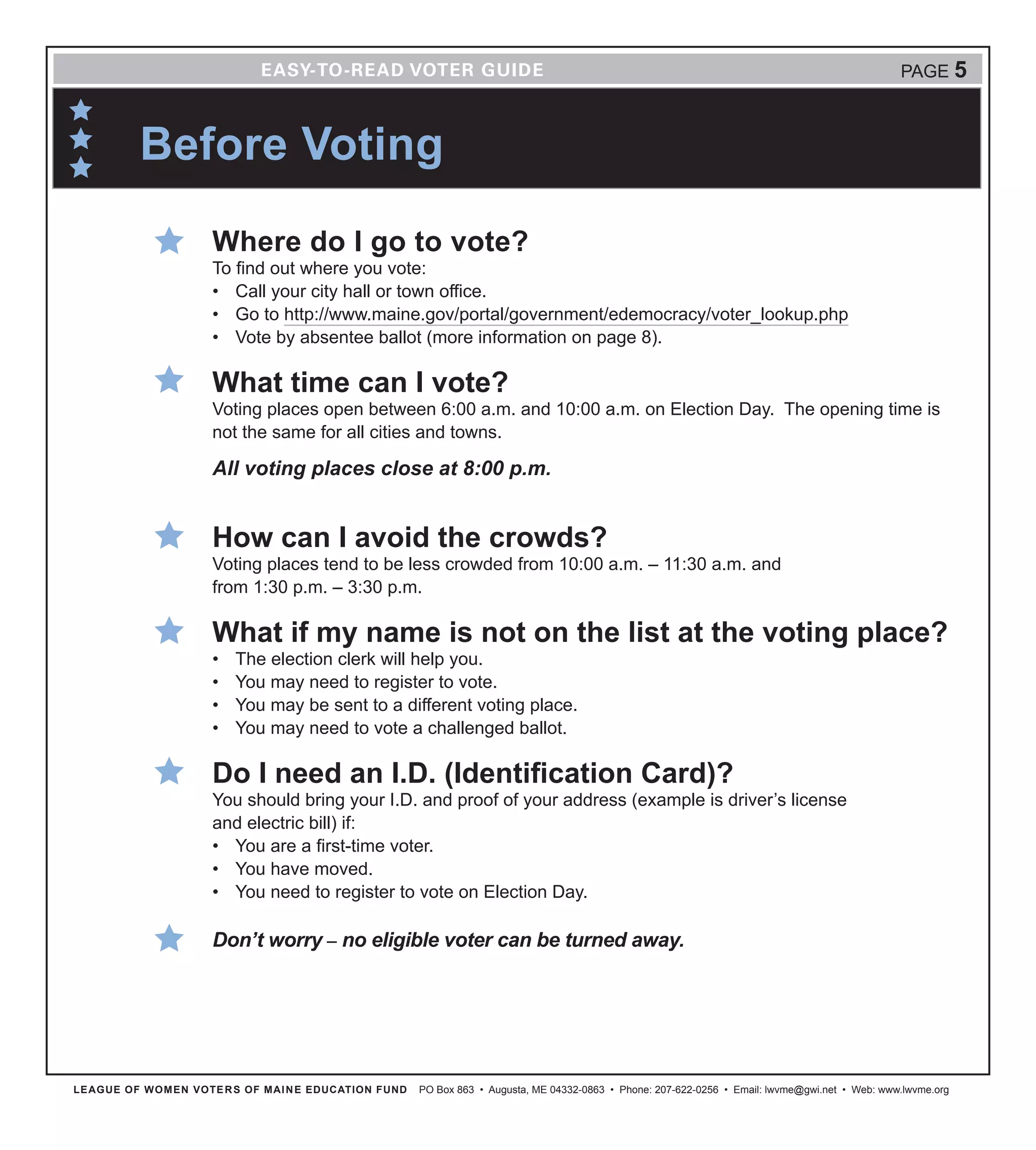 LEAGUE OF WOMEN VOTERS OF MAINE EDUCATION FUND PO Box 863 • Augusta, ME 04332-0863 • Phone: 207-622-0256 • Email: lwvme@gwi.net • Web: www.lwvme.org
PAGE 5
Where do I go to vote?
To find out where you vote:
•	 Call your city hall or town office.
•	 Go to http://www.maine.gov/portal/government/edemocracy/voter_lookup.php
•	 Vote by absentee ballot (more information on page 8).
What time can I vote?
Voting places open between 6:00 a.m. and 10:00 a.m. on Election Day. The opening time is
not the same for all cities and towns.
All voting places close at 8:00 p.m.
How can I avoid the crowds?
Voting places tend to be less crowded from 10:00 a.m. – 11:30 a.m. and
from 1:30 p.m. – 3:30 p.m.
What if my name is not on the list at the voting place?
•	 The election clerk will help you.
•	 You may need to register to vote.
•	 You may be sent to a different voting place.
•	 You may need to vote a challenged ballot.
Do I need an I.D. (Identification Card)?
You should bring your I.D. and proof of your address (example is driver’s license
and electric bill) if:
•	 You are a first-time voter.
•	 You have moved.
•	 You need to register to vote on Election Day.
Don’t worry – no eligible voter can be turned away.
Before Voting
 