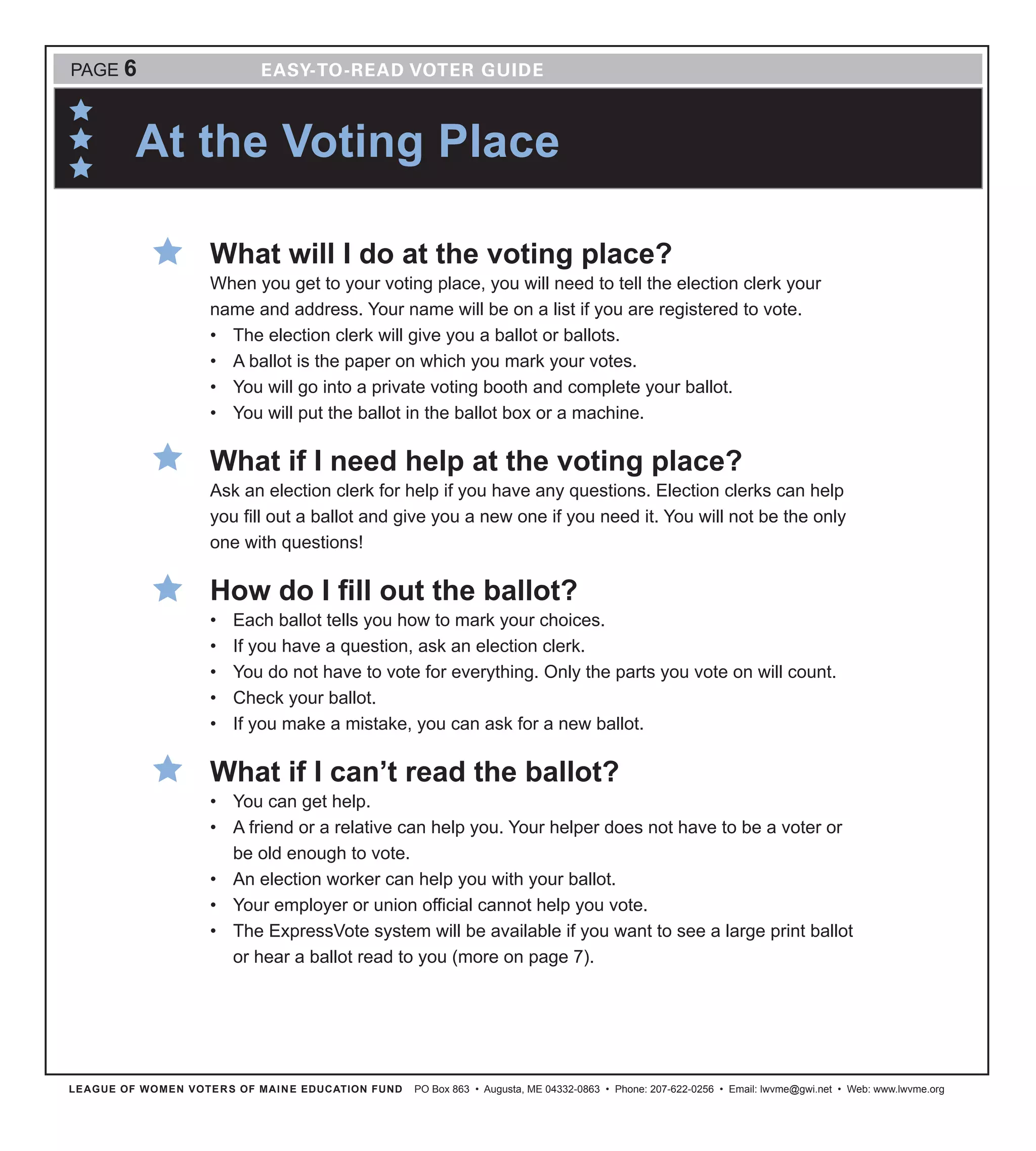 At the Voting Place
LEAGUE OF WOMEN VOTERS OF MAINE EDUCATION FUND PO Box 863 • Augusta, ME 04332-0863 • Phone: 207-622-0256 • Email: lwvme@gwi.net • Web: www.lwvme.org
PAGE 6
What will I do at the voting place?
When you get to your voting place, you will need to tell the election clerk your
name and address. Your name will be on a list if you are registered to vote.
•	 The election clerk will give you a ballot or ballots.
•	 A ballot is the paper on which you mark your votes.
•	 You will go into a private voting booth and complete your ballot.
•	 You will put the ballot in the ballot box or a machine.
What if I need help at the voting place?
Ask an election clerk for help if you have any questions. Election clerks can help
you fill out a ballot and give you a new one if you need it. You will not be the only
one with questions!
How do I fill out the ballot?
•	 Each ballot tells you how to mark your choices.
•	 If you have a question, ask an election clerk.
•	 You do not have to vote for everything. Only the parts you vote on will count.
•	 Check your ballot.
•	 If you make a mistake, you can ask for a new ballot.
What if I can’t read the ballot?
•	 You can get help.
•	 A friend or a relative can help you. Your helper does not have to be a voter or
be old enough to vote.
•	 An election worker can help you with your ballot.
•	 Your employer or union official cannot help you vote.
•	 The ExpressVote system will be available if you want to see a large print ballot
or hear a ballot read to you (more on page 7).
 