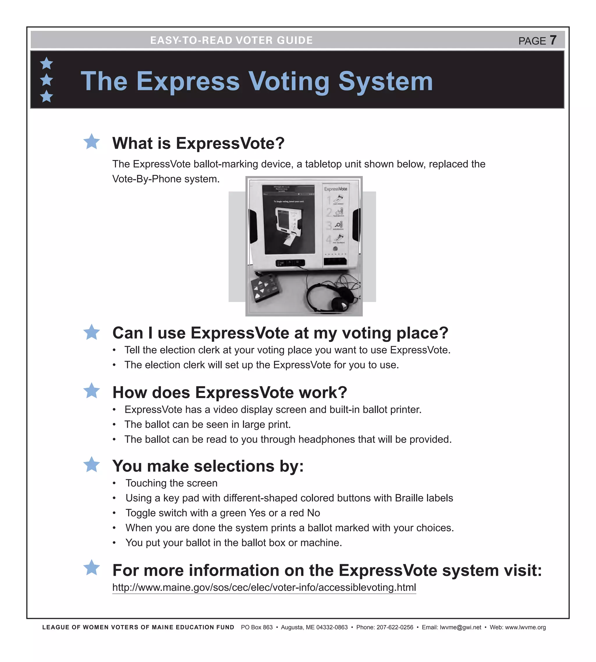The Express Voting System
LEAGUE OF WOMEN VOTERS OF MAINE EDUCATION FUND PO Box 863 • Augusta, ME 04332-0863 • Phone: 207-622-0256 • Email: lwvme@gwi.net • Web: www.lwvme.org
PAGE 7
What is ExpressVote?
The ExpressVote ballot-marking device, a tabletop unit shown below, replaced the
Vote-By-Phone system.
Can I use ExpressVote at my voting place?
•	 Tell the election clerk at your voting place you want to use ExpressVote.
•	 The election clerk will set up the ExpressVote for you to use.
How does ExpressVote work?
•	 ExpressVote has a video display screen and built-in ballot printer.
•	 The ballot can be seen in large print.
•	 The ballot can be read to you through headphones that will be provided.
You make selections by:
•	 Touching the screen
•	 Using a key pad with different-shaped colored buttons with Braille labels
•	 Toggle switch with a green Yes or a red No
•	 When you are done the system prints a ballot marked with your choices.
•	 You put your ballot in the ballot box or machine.
For more information on the ExpressVote system visit:
http://www.maine.gov/sos/cec/elec/voter-info/accessiblevoting.html
 