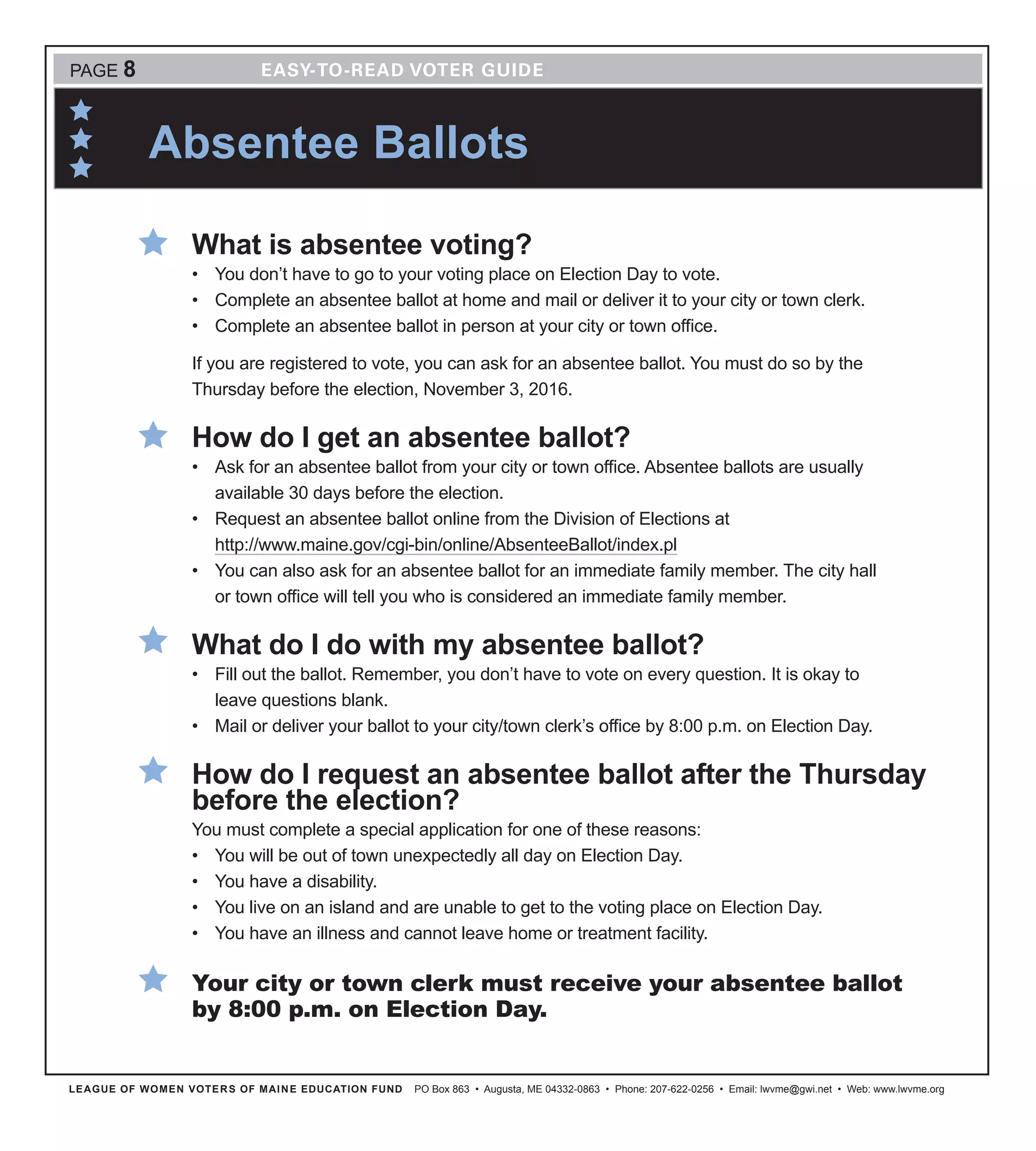 LEAGUE OF WOMEN VOTERS OF MAINE EDUCATION FUND PO Box 863 • Augusta, ME 04332-0863 • Phone: 207-622-0256 • Email: lwvme@gwi.net • Web: www.lwvme.org
Absentee Ballots
PAGE 8
What is absentee voting?
•	 You don’t have to go to your voting place on Election Day to vote.
•	 Complete an absentee ballot at home and mail or deliver it to your city or town clerk.
•	 Complete an absentee ballot in person at your city or town office.
If you are registered to vote, you can ask for an absentee ballot. You must do so by the
Thursday before the election, November 3, 2016.
How do I get an absentee ballot?
•	 Ask for an absentee ballot from your city or town office. Absentee ballots are usually
available 30 days before the election.
•	 Request an absentee ballot online from the Division of Elections at
http://www.maine.gov/cgi-bin/online/AbsenteeBallot/index.pl
•	 You can also ask for an absentee ballot for an immediate family member. The city hall
or town office will tell you who is considered an immediate family member.
What do I do with my absentee ballot?
•	 Fill out the ballot. Remember, you don’t have to vote on every question. It is okay to
leave questions blank.
•	 Mail or deliver your ballot to your city/town clerk’s office by 8:00 p.m. on Election Day.
How do I request an absentee ballot after the Thursday
before the election?
You must complete a special application for one of these reasons:
•	 You will be out of town unexpectedly all day on Election Day.
•	 You have a disability.
•	 You live on an island and are unable to get to the voting place on Election Day.
•	 You have an illness and cannot leave home or treatment facility.
Your city or town clerk must receive your absentee ballot
by 8:00 p.m. on Election Day.
 