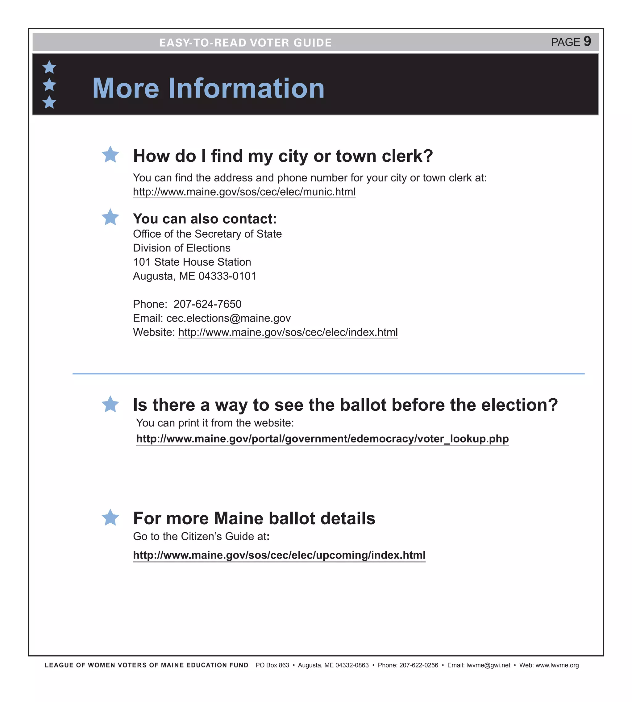 LEAGUE OF WOMEN VOTERS OF MAINE EDUCATION FUND PO Box 863 • Augusta, ME 04332-0863 • Phone: 207-622-0256 • Email: lwvme@gwi.net • Web: www.lwvme.org
PAGE 9
How do I find my city or town clerk?
You can find the address and phone number for your city or town clerk at:
http://www.maine.gov/sos/cec/elec/munic.html
You can also contact:
Office of the Secretary of State
Division of Elections
101 State House Station
Augusta, ME 04333-0101
Phone: 207-624-7650
Email: cec.elections@maine.gov
Website: http://www.maine.gov/sos/cec/elec/index.html
Is there a way to see the ballot before the election?
You can print it from the website:
http://www.maine.gov/portal/government/edemocracy/voter_lookup.php
For more Maine ballot details
Go to the Citizen’s Guide at:
http://www.maine.gov/sos/cec/elec/upcoming/index.html
More Information
 
