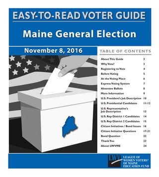 AboutThis Guide			2
WhyVote?					3
Registering toVote			4
BeforeVoting				5
At theVoting Place			 6
ExpressVoting System		 7
Absentee Ballots			8
More Information			9
U.S. President’s Job Description	 10
U.S. Presidential Candidates	 11-12
U.S. Representative’s
Job Description	 			13
U.S. Rep District 1 Candidates	 14
U.S. Rep District 2 Candidates	 15
Citizen Initiatives / Bond Issues	 16
Citizen Initiative Questions		 17-21
Bond Question				22
ThankYou					23
About LWVME				24
TABLE OF CONTENTS
 
