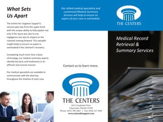 Medical Record
Retrieval &
Summary Services
What Sets
Us Apart
The Center for Litigation Support's
services give law firms the upper hand
with the unique ability to fully explain not
only if the injury was due to any
negligence, but also its impact on the
claimant moving forward. This valuable
insight helps to ensure no aspect is
overlooked in the claimant's recovery.
Completing much more than a basic
chronology, our medical summary reports
identify key facts and treatments in an
efficient and concise manner.
Our medical specialists are available to
communicate with the attorney
throughout the timeline of each case.
Our skilled medical specialists and
customized Medical Summary
Services will help to ensure no
aspect of your case is overlooked.
4912 Creekside Drive
Clearwater, Florida 33760
Phone: (855) 788-2665 | Fax: (844) 257-9687
www.centerslitsupport.com
Contact us to learn more.
 