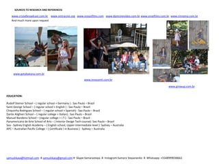 SOURCES TO RESEARCH AND REFERENCES:
www.cristalbroadcast.com.br www.sintracine.org www.oceanfilms.com www.dpmcinevideo.com.br www.onsefilms.com.br www.cinnema.com.br
And much more upon request
www.gatabakana.com.br
www.innocenti.com.br
www.growup.com.br
EDUCATION:
Rudolf Steiner School – ( regular school + Germany ) : Sao Paulo – Brazil
Saint George School – ( regular school + English ) : Sao Paulo – Brazil
Chiquinha Rodrigues School – ( regular school + Spanish) : Sao Paulo – Brazil
Dante Alighieri School – ( regular college + Italian) : Sao Paulo – Brazil
Manuel Bandeira School – (regular college + I.T.) : Sao Paulo – Brazil
Panamericana de Arte School of Arts – ( Interior Design Tech-course): Sao Paulo – Brazil
Sea - Sydney English Academy – ( English school, Upper-Intermediate level ): Sydney – Australia
APC – Australian Pacific College – ( Certificate I in Business ) : Sydney – Australia
samushkaia@hotmail.com # samushkaia@gmail.com # Skype:Samarastepa # Instagram:Samara Stepanenko # Whatsapp: +5548999038662
 