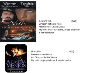 Feature-film (2008)
Director: Tabajara Ruas
Art Director: Liliane Motta
My role: Art 1st Assistant , props producer
& set decorator
Short-film (2000)
Director: Laine Milan
Art Director: Emilia Valezin
My role: props producer & set decorator
 