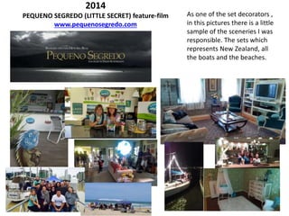 2014
PEQUENO SEGREDO (LITTLE SECRET) feature-film
www.pequenosegredo.com
As one of the set decorators ,
in this pictures there is a little
sample of the sceneries I was
responsible. The sets which
represents New Zealand, all
the boats and the beaches.
 