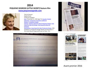 2014
PEQUENO SEGREDO (LITTLE SECRET) feature-film
www.pequenosegredo.com
The Art Director:
Brigitte Broch
Production Designer
Born: November 21, 1943 (age 71), Koszalin, Poland
Education: University of Southern California
Movies: El Caballito Volador
Awards: Academy Award for Best Production Design, Ariel
Award for Best Set Design, Ariel Award for Best Art
Direction
Nominations: Goya Award for Best Production Design, ADG
Excellence in Production Design Awards, Set decorater in
the movie Moulin Rouge which won an Oscar.. Etc..
Avant-premier 2016
 