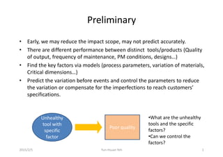 Preliminary
• Early, we may reduce the impact scope, may not predict accurately.
• There are different performance between distinct tools/products (Quality• There are different performance between distinct tools/products (Quality
of output, frequency of maintenance, PM conditions, designs…)
• Find the key factors via models (process parameters, variation of materials,
Critical dimensions…)
• Predict the variation before events and control the parameters to reduce
the variation or compensate for the imperfections to reach customers’
specifications.
Unhealthy
tool with
specific
factor
Poor quality
•What are the unhealthy
tools and the specific
factors?
•Can we control the
factors?
2015/2/5 1Yun-Hsuan Yeh
 