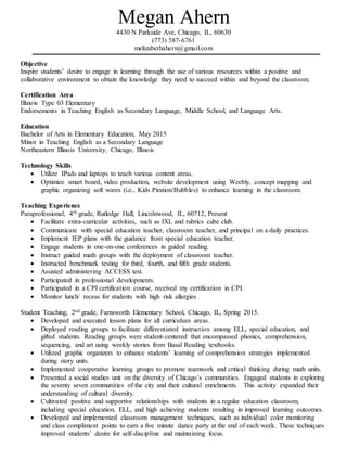 Megan Ahern
4430 N Parkside Ave, Chicago, IL, 60630
(773) 587-6761
melizabethahern@gmail.com
Objective
Inspire students’ desire to engage in learning through the use of various resources within a positive and
collaborative environment to obtain the knowledge they need to succeed within and beyond the classroom.
Certification Area
Illinois Type 03 Elementary
Endorsements in Teaching English as Secondary Language, Middle School, and Language Arts.
Education
Bachelor of Arts in Elementary Education, May 2015
Minor in Teaching English as a Secondary Language
Northeastern Illinois University, Chicago, Illinois
Technology Skills
 Utilize IPads and laptops to teach various content areas.
 Optimize smart board, video production, website development using Weebly, concept mapping and
graphic organizing soft wares (i.e., Kids Piration/Bubbles) to enhance learning in the classroom.
Teaching Experience
Paraprofessional, 4th grade, Rutledge Hall, Lincolnwood, IL, 60712, Present
 Facilitate extra-curricular activities, such as IXL and rubrics cube club.
 Communicate with special education teacher, classroom teacher, and principal on a daily practices.
 Implement IEP plans with the guidance from special education teacher.
 Engage students in one-on-one conferences in guided reading.
 Instruct guided math groups with the deployment of classroom teacher.
 Instructed benchmark testing for third, fourth, and fifth grade students.
 Assisted administering ACCESS test.
 Participated in professional developments.
 Participated in a CPI certification course, received my certification in CPI.
 Monitor lunch/ recess for students with high risk allergies
Student Teaching, 2nd grade, Farnsworth Elementary School, Chicago, IL, Spring 2015.
 Developed and executed lesson plans for all curriculum areas.
 Deployed reading groups to facilitate differentiated instruction among ELL, special education, and
gifted students. Reading groups were student-centered that encompassed phonics, comprehension,
sequencing, and art using weekly stories from Basal Reading textbooks.
 Utilized graphic organizers to enhance students’ learning of comprehension strategies implemented
during story units.
 Implemented cooperative learning groups to promote teamwork and critical thinking during math units.
 Presented a social studies unit on the diversity of Chicago’s communities. Engaged students in exploring
the seventy seven communities of the city and their cultural enrichments. This activity expanded their
understanding of cultural diversity.
 Cultivated positive and supportive relationships with students in a regular education classroom,
including special education, ELL, and high achieving students resulting in improved learning outcomes.
 Developed and implemented classroom management techniques, such as individual color monitoring
and class compliment points to earn a five minute dance party at the end of each week. These techniques
improved students’ desire for self-discipline and maintaining focus.
 