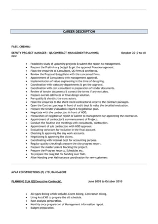 CAREER DESCRIPTIONCAREER DESCRIPTION
FABS, CHENNAI
DEPUTY PROJECT MANAGER – QS/CONTRACT MANAGEMENT/PLANNING October 2010 to till
now
• Feasibility study of upcoming projects & submit the report to management.
• Prepare the Preliminary budget & get the approval from Management.
• Float the enquiries to Consultant, QS firms & architects.
• Review the Proposal &negotiate with the concerned firms.
• Appointment of Consultants with management approval.
• Implementation of value engineering in the time of designing.
• Coordination with statutory departments & get the approval.
• Coordination with cost consultant in preparation of tender documents.
• Review of tender documents & correct the terms if any mistakes.
• Prepare overall estimates of final design solution.
• Pre qualify & shortlist the contractors.
• Float the enquiries to the short listed contractors& receive the contract packages.
• Open the Contract package in front of audit dept & make the detailed evaluation.
• Prepare the tender evaluation report & Negotiation plan.
• Negotiate with the contractors in front of HOD.
• Preparation of negotiation report & Submit to management for appointing the contractor.
• Appointment of contractor& commencement of Project.
• Conduct the Routine site meetings with consultants, contractors.
• Appointment of sub contractors with HOD approval.
• Evaluating variations for inclusion in the final account.
• Checking & approving the day work accounts.
• Negotiating & approving the claims.
• Coordinating with internal dept for accounting purpose.
• Regular quality checking& prepare the site progress report.
• Prepare the master plan & tracking the project.
• Prepare the Progress reports, Schedules etc.
• To prepare the snag list for handing over flats
• After Handing over Maintenance coordination for new customers
MFAR CONSTRUCTIONS (P) LTD, BANGALORE
PLANNING CUM QS[Executive Contracts].PLANNING CUM QS[Executive Contracts]. June 2005 to October 2010
• All types Billing which includes Client billing, Contractor billing,
• Using AutoCAD to prepare the all schedule.
• Rate analysis preparation.
• Monthly once preparation of Management information report.
• Budget preparation.
 