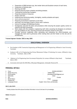 • Preparation of BOQ Variation qty, Non tender Items and Escalation amount of each items.
• Preparation of Business plan.
• Planning with MSP.
• Preparing Overall project schedule and billing schedule.
• Tracking and monitoring of program.
• Preparing schedule of resources.
• Project cash flow.
• Preparing and monitoring weekly, fortnightly, monthly schedule and report.
• Stock statement preparation
• Preparing reconciliation statement as and when.
• Alarming if any shortage of steel in future well in advance.
• Control of wastage with BOQ Specification.
• Strategically executed the plans and procedures while ensuring the project quality control on
material and other processing.
• Work closely with the company’s engineering staff while consulting the Designers & Architects
over the problems on site, ensuring corrective and necessary actions on the same.
• Provided technical leadership while estimating and evaluating the effort/schedules and
managed the team and its grievances while training them and the fresher on the site and its
architectures.
Trainee Engineer October 2002 to May 2005
EDUCATIONAL OVERVIEWEDUCATIONAL OVERVIEW
• Post Graduate in ME Construction Engineering and Management in Civil Engineering Affiliated to Anna University,
Tamilnadu.
• Graduate in BE in Civil Engineering from Periyar Maniammai College of Technology for women, Affiliated to Anna
University, Tamilnadu , India in 2005.
• Diploma in Civil Engineering from Government Polytechnic for wormen Affiliated to State board, Tamilnadu,
India in 2002.
• Conversant with AutoCAD, MS Office, MS project Management, Archicadd, Primavera P6.
PERSONAL DETAILSPERSONAL DETAILS
• Name : DHANALAKSHMI.V
• Mobile Phone No, : +9994617882
• Email address : dhanalakshmi2007@gmail.com
• Nationality : Indian
• Sex : Female
• Marital Status : Single
• Passport No. : F3050282
• Languages Known : English, Tamil, Hindi, and Kannada.
DECLARATION
I hereby declare that all the above-furnished information is true to the best of my knowledge.
Station: Bangalore
Date: [DHANALAKSHMI.V]
 
