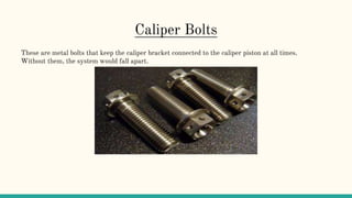 Caliper Bolts
These are metal bolts that keep the caliper bracket connected to the caliper piston at all times.
Without them, the system would fall apart.
 