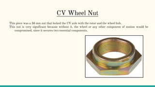 CV Wheel Nut
This piece was a 36 mm nut that locked the CV axle with the rotor and the wheel hub.
This nut is very significant because without it, the wheel or any other component of motion would be
compromised, since it secures two essential components.
 