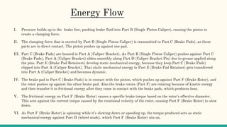 I. Pressure builds up in the brake line, pushing brake fluid into Part B (Single Piston Caliper), causing the piston to
create a clamping force.
II. The clamping force that is exerted by Part B (Single Piston Caliper) is transmitted to Part C (Brake Pads), as these
parts are in direct contact. The piston pushes up against one pad.
III. Part C (Brake Pads) are housed in Part A (Caliper Bracket). As Part B (Single Piston Caliper) pushes against Part C
(Brake Pads), Part A (Caliper Bracket) slides smoothly along Part D (Caliper Bracket Pin) due to grease applied along
the pins. Part E (Brake Pad Retainers) develop static mechanical energy, because they keep Part C (Brake Pads)
clipped into Part A (Caliper Bracket). That static mechanical energy in Part E (Brake Pad Retainer) gets transferred
into Part A (Caliper Bracket) and becomes dynamic.
IV. The brake pad in Part C (Brake Pads) is in contact with the piston, which pushes up against Part F (Brake Rotor), and
the rotor pushes up against the other brake pad. Also the brake rotors (Part F) are rotating because of kinetic energy
and then transfer it to frictional energy after they come in contact with the brake pads, which produces heat.
V. The frictional energy on Part F (Brake Rotor) causes a specific brake torque based on the rotor’s effective diameter.
This acts against the current torque caused by the rotational velocity of the rotor, causing Part F (Brake Rotor) to slow
down.
VI. As Part F (Brake Rotor) is spinning while it’s slowing down or speeding up, the torque produced acts as static
mechanical energy against Part H (wheel studs), which Part F (Brake Rotor) sits on.
Energy Flow
 