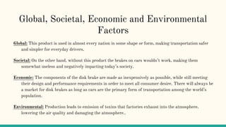 Global, Societal, Economic and Environmental
Factors
Global: This product is used in almost every nation in some shape or form, making transportation safer
and simpler for everyday drivers.
Societal: On the other hand, without this product the brakes on cars wouldn’t work, making them
somewhat useless and negatively impacting today’s society.
Economic: The components of the disk brake are made as inexpensively as possible, while still meeting
their design and performance requirements in order to meet all consumer desire. There will always be
a market for disk brakes as long as cars are the primary form of transportation among the world’s
population.
Environmental: Production leads to emission of toxins that factories exhaust into the atmosphere,
lowering the air quality and damaging the atmosphere..
 