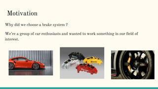 Motivation
Why did we choose a brake system ?
We’re a group of car enthusiasts and wanted to work something in our field of
interest.
 