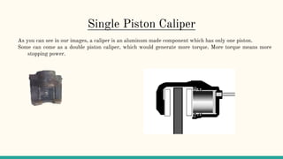 Single Piston Caliper
As you can see in our images, a caliper is an aluminum made component which has only one piston.
Some can come as a double piston caliper, which would generate more torque. More torque means more
stopping power.
 