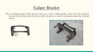 Caliper Bracket
This is a floating caliper, which moves in and out, it needs a caliper bracket, which is the the aluminum
housing that the brake pads close into to allow the piston to transfer mechanical energy into frictional
energy.
 