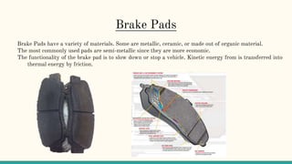 Brake Pads
Brake Pads have a variety of materials. Some are metallic, ceramic, or made out of organic material.
The most commonly used pads are semi-metallic since they are more economic.
The functionality of the brake pad is to slow down or stop a vehicle. Kinetic energy from is transferred into
thermal energy by friction.
 