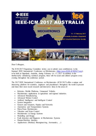 Dear Colleagues,
The ICM 2017 Organizing Committee invites you to submit your contributions to the
biannual IEEE International Conference on Mechatronics (http://www.IEEE-ICM2017.org/),
to be held in Gippsland, Australia, during February 14 - 17, 2017. In addition to the
intellectually stimulating technical program, there will be social and cultural program every
evening throughout the conference period.
The 2017 IEEE International Conference on Mechatronics (ICM 2017) offers a unique and
interesting platform for scientists, engineers and practitioners throughout the world to present
and share their most recent research and innovative ideas in the areas of:
 Robotics, Mobile Platforms, Unmanned Vehicles
 Mechatronics applications in agriculture and regional industries.
 Advanced Manufacturing
 Advanced Motion Control
 Artificial Intelligence and Intelligent Control
 System Integration
 Sensors and Actuators, Haptics and Networks
 Automotive and Transportation Systems
 Micro/Nano Mechatronics
 Vibration and Noise Control
 Mechatronics in Energy Systems
 Modelling and Design
 Fault detection and Diagnosis in Mechatronics Systems
 Human-Machine Interface
 Applications (Medical, Bioengineering, Aeronautics, ...)
 