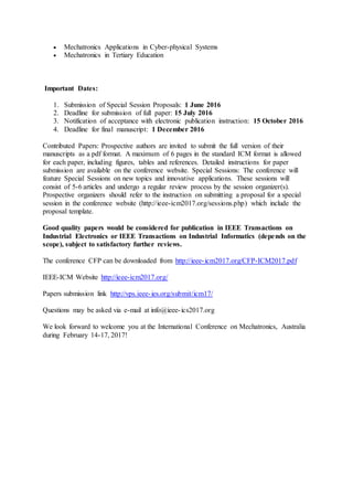  Mechatronics Applications in Cyber-physical Systems
 Mechatronics in Tertiary Education
Important Dates:
1. Submission of Special Session Proposals: 1 June 2016
2. Deadline for submission of full paper: 15 July 2016
3. Notification of acceptance with electronic publication instruction: 15 October 2016
4. Deadline for final manuscript: 1 December 2016
Contributed Papers: Prospective authors are invited to submit the full version of their
manuscripts as a pdf format. A maximum of 6 pages in the standard ICM format is allowed
for each paper, including figures, tables and references. Detailed instructions for paper
submission are available on the conference website. Special Sessions: The conference will
feature Special Sessions on new topics and innovative applications. These sessions will
consist of 5-6 articles and undergo a regular review process by the session organizer(s).
Prospective organizers should refer to the instruction on submitting a proposal for a special
session in the conference website (http://ieee-icm2017.org/sessions.php) which include the
proposal template.
Good quality papers would be considered for publication in IEEE Transactions on
Industrial Electronics or IEEE Transactions on Industrial Informatics (depends on the
scope), subject to satisfactory further reviews.
The conference CFP can be downloaded from http://ieee-icm2017.org/CFP-ICM2017.pdf
IEEE-ICM Website http://ieee-icm2017.org/
Papers submission link http://vps.ieee-ies.org/submit/icm17/
Questions may be asked via e-mail at info@ieee-ics2017.org
We look forward to welcome you at the International Conference on Mechatronics, Australia
during February 14-17, 2017!
 