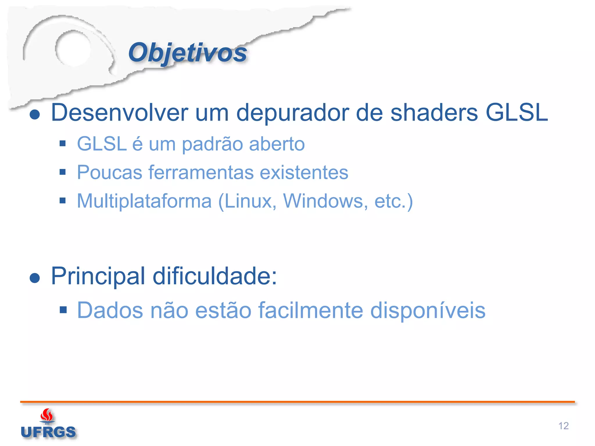 Objetivos
 Desenvolver um depurador de shaders GLSL
 GLSL é um padrão aberto
 Poucas ferramentas existentes
 Multiplataforma (Linux, Windows, etc.)
 Principal dificuldade:
 Dados não estão facilmente disponíveis
12
 