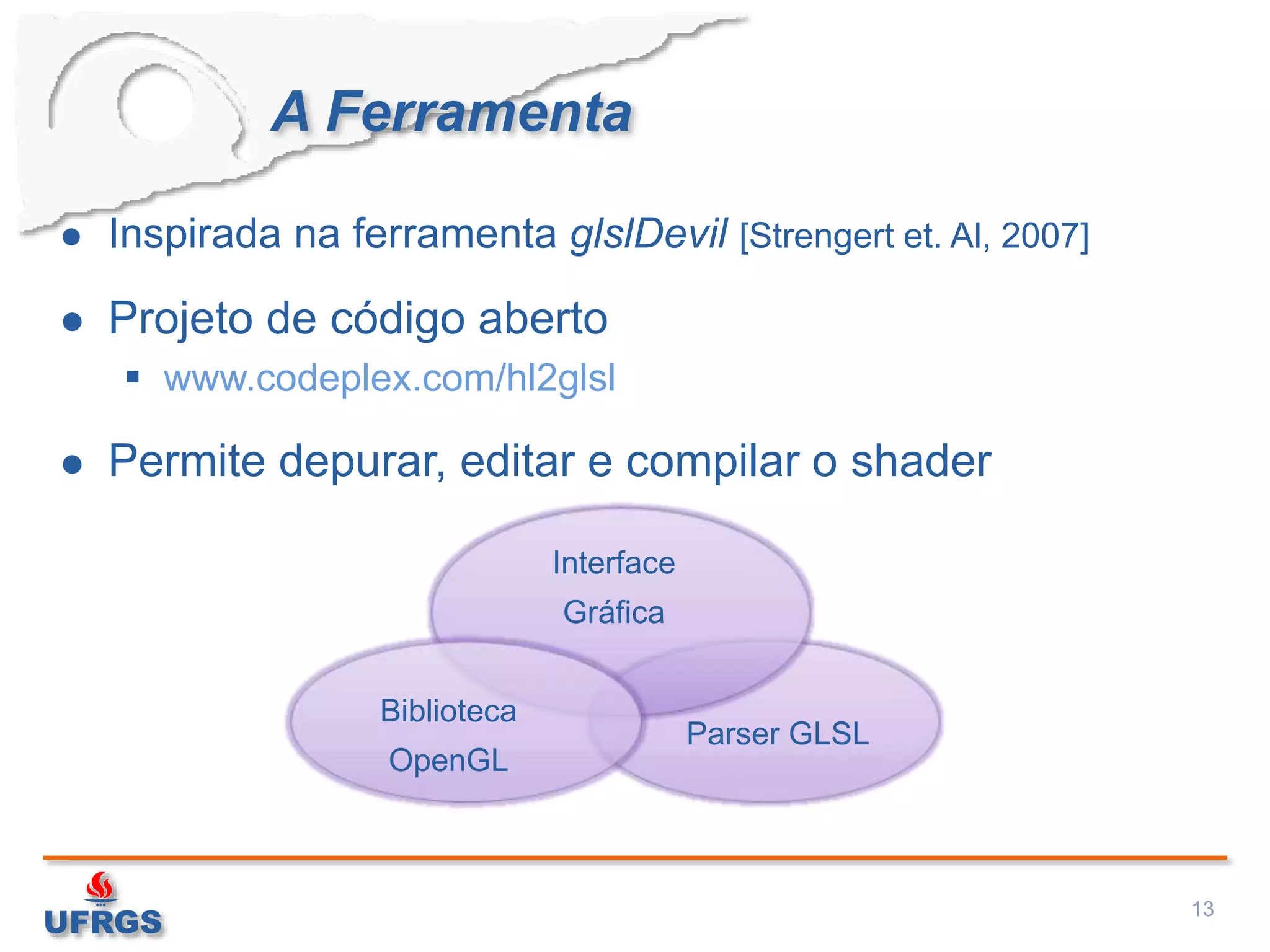 A Ferramenta
 Inspirada na ferramenta glslDevil [Strengert et. Al, 2007]
 Projeto de código aberto
 www.codeplex.com/hl2glsl
 Permite depurar, editar e compilar o shader
13
Interface
Gráfica
Biblioteca
OpenGL
Parser GLSL
 