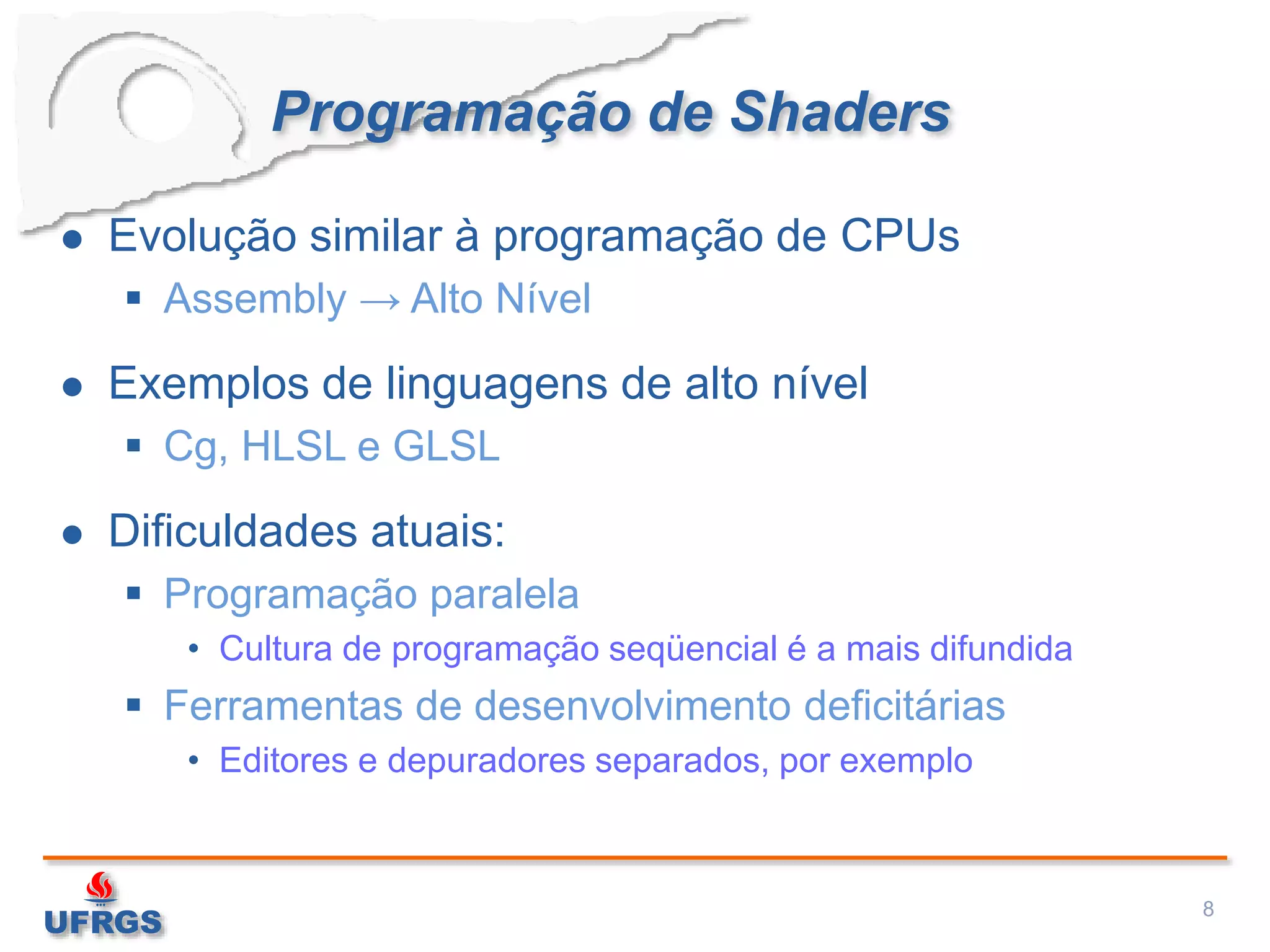 Programação de Shaders
 Evolução similar à programação de CPUs
 Assembly → Alto Nível
 Exemplos de linguagens de alto nível
 Cg, HLSL e GLSL
 Dificuldades atuais:
 Programação paralela
• Cultura de programação seqüencial é a mais difundida
 Ferramentas de desenvolvimento deficitárias
• Editores e depuradores separados, por exemplo
8
 