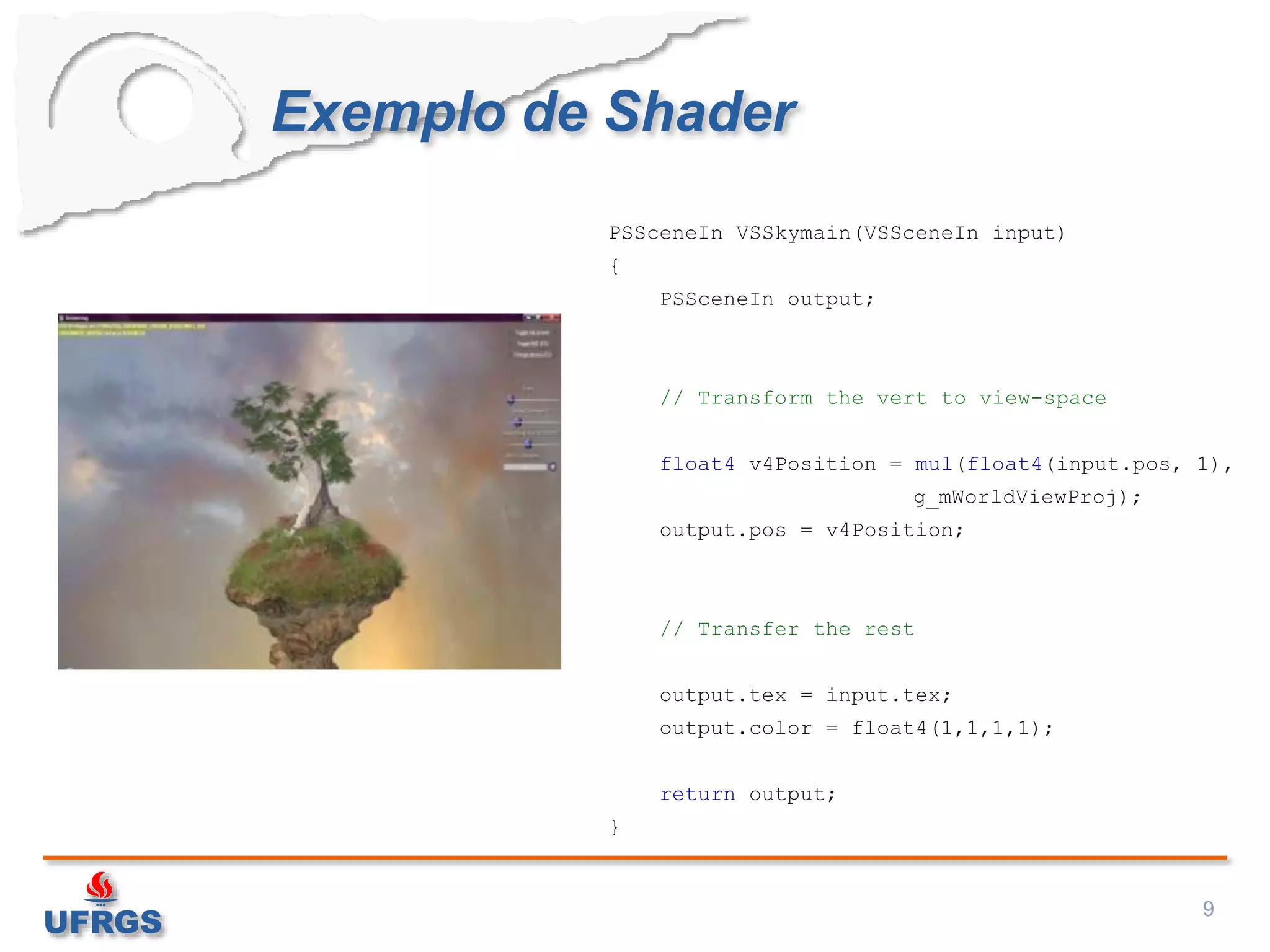 Exemplo de Shader
9
PSSceneIn VSSkymain(VSSceneIn input)
{
PSSceneIn output;
// Transform the vert to view-space
float4 v4Position = mul(float4(input.pos, 1),
g_mWorldViewProj);
output.pos = v4Position;
// Transfer the rest
output.tex = input.tex;
output.color = float4(1,1,1,1);
return output;
}
 