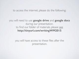 to access the internet, please do the following:
you will need to use google drive and google docs
during our presentation.
to ﬁnd our folder of materials, please see
http://tinyurl.com/writingWM2015
you will have access to these ﬁles after the
presentation.
 