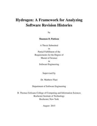 Hydrogen: A Framework for Analyzing
Software Revision Histories
by
Shannon D. Pattison
A Thesis Submitted
in
Partial Fulﬁllment of the
Requirements for the Degree of
Master of Science
in
Software Engineering
Supervised by
Dr. Matthew Fluet
Department of Software Engineering
B. Thomas Golisano College of Computing and Information Sciences
Rochester Institute of Technology
Rochester, New York
August 2015
 