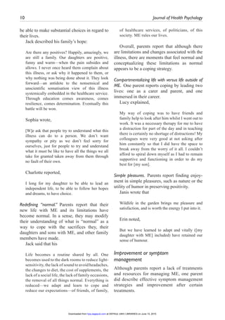 10	 Journal of Health Psychology ﻿
be able to make substantial choices in regard to
their lives.
Jack described his family’s hope:
Are there any positives? Happily, amazingly, we
are still a family. Our daughters are positive,
funny and warm—when the pain subsides and
allows. I never once heard them complain about
this illness, or ask why it happened to them, or
why nothing was being done about it. They look
forward—an antidote to the nonsensical and
unscientific somatisation view of this illness
systemically embedded in the healthcare service.
Through education comes awareness, comes
resilience, comes determination. Eventually this
battle will be won.
Sophia wrote,
[W]e ask that people try to understand what this
illness can do to a person. We don’t want
sympathy or pity as we don’t feel sorry for
ourselves, just for people to try and understand
what it must be like to have all the things we all
take for granted taken away from them through
no fault of their own.
Charlotte reported,
I long for my daughter to be able to lead an
independent life, to be able to follow her hopes
and dreams, to have choice.
Redefining “normal.” Parents report that their
new life with ME and its limitations have
become normal. In a sense, they may modify
their understanding of what is “normal” as a
way to cope with the sacrifices they, their
daughters and sons with ME, and other family
members have made.
Jack said that his
Life becomes a routine shared by all. One
becomes used to the dark rooms to reduce light-
sensitivity, the lack of sound to avoid headaches,
the changes to diet, the cost of supplements, the
lack of a social life, the lack of family occasions,
the removal of all things normal. Everything is
reduced—we adapt and learn to cope and
reduce our expectations—of friends, of family,
of healthcare services, of politicians, of this
society. ME rules our lives.
Overall, parents report that although there
are limitations and changes associated with the
illness, there are moments that feel normal and
conceptualizing these limitations as normal
appears to be a coping strategy.
Compartmentalizing life with versus life outside of
ME.  One parent reports coping by leading two
lives: one as a carer and parent, and one
immersed in their career.
Lucy explained,
My way of coping was to have friends and
family help to look after him whilst I went out to
work. It was a necessary therapy for me to have
a distraction for part of the day and in teaching
there is certainly no shortage of distractions! My
colleagues were very good at not asking after
him constantly so that I did have the space to
break away from the worry of it all. I couldn’t
afford to spiral down myself as I had to remain
supportive and functioning in order to do my
best for [my son].
Simple pleasures. Parents report finding enjoy-
ment in simple pleasures, such as nature or the
utility of humor in preserving positivity.
Janis wrote that
Wildlife in the garden brings me pleasure and
satisfaction, and is worth the energy I put into it.
Erin noted,
But we have learned to adapt and vitally ([my
daughter with ME] included) have retained our
sense of humour.
Improvement or symptom
management
Although parents report a lack of treatments
and resources for managing ME, one parent
did describe effective symptom management
strategies and improvement after certain
treatments.
at DEPAUL UNIV LIBRARIES on June 15, 2015hpq.sagepub.comDownloaded from
 