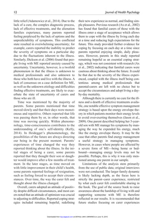 12	 Journal of Health Psychology ﻿
little relief (Adamowicz et al., 2014). Due to the
lack of a cure, the complex diagnostic process,
lack of effective treatments, and the alienation
families experience, many parents reported
feeling perplexed by the lack of options and the
unpredictability of symptoms. This conflicted
state resulted in overwhelming uncertainty; for
example, carers reported the inability to predict
the severity of symptoms on a particular day
due to the fluctuations inherent to the illness.
Similarly, Dickson et al. (2006) found that peo-
ple living with ME reported anxiety caused by
uncertainty. Uncertainty, however, is a twofold
phenomenon in that the illness is unknown to
medical professionals and also unknown to
those who both have and live with the illness. A
lack of consensus on a case definition for ME,
as well as the unknown etiology and difficulties
finding effective treatments, are likely to exac-
erbate the state of uncertainty of carers and
those who are ill.
Time was mentioned by the majority of
parents. Some parents mentioned that time
moved slowly and that their days were monot-
onous and repetitive. Others reported that life
was passing them by or, in other words, that
time was moving quickly. Within phenome-
nology, time-consciousness contributes to the
understanding of one’s self-identity (Kelly,
2014). In Heidegger’s phenomenology, the
possibilities of the future are always directing
our being in the present moment. Parents’
experiences of time changed the way they
reported thinking about the illness. In the ini-
tial stages of being a carer, some parents
reported that they thought their son or daugh-
ter would improve after a few months of treat-
ment. In the later stages, as time moved on
with little improvement in their child’s health,
some parents reported feelings of resignation,
such as feeling forced to accept their circum-
stances. Over time, the way the carer felt and
thought about the illness changed.
Overall, carers adopted an attitude of positiv-
ity despite difficult circumstances, and most car-
ers noted that an attitude of optimism was crucial
to adjusting to difficulties. Reported coping strat-
egies included remaining hopeful, redefining
their new experience as normal, and finding sim-
ple pleasures. Previous research (Ax et al., 2002)
has found that familial carers of those with the
illness enter a stage of acceptance which allows
them to cope with the illness by living each day
at a time and reducing high expectations for the
future. This study provided further evidence for
coping by focusing on each day at a time since
parents reported enjoying simple, daily pleas-
ures. However, parents in this study reported
remaining hopeful as an essential coping strat-
egy, which was not consistent with research (Ax
et al., 2002) indicating that familial carers were
cautious about thinking about the future. It could
be that due to the severity of the illness experi-
enced, coupled with the illness itself being con-
tentious among medical professionals that
parental-carers are left with no choice but to
accept the circumstances and adopt living a day-
by-day mentality.
Although there is currently no cure for the ill-
ness and a dearth of effective treatments availa-
ble, one notable effective symptom management
strategy is based upon the energy envelope the-
ory in which patients monitor their energy levels
to avoid over-exerting themselves (Jason et al.,
2009). One parent described helping her 5-year-
old son with ME manage his symptoms by man-
aging the way he expended his energy, much
like the energy envelope theory. It may be the
case that other parents find energy management
a useful strategy in managing symptoms.
However, in cases where people are affected by
a severe form of ME—being home or bed-
bound—managing energy levels may not be
possible. Perhaps, this is why it was only men-
tioned among one parent in our sample.
Limitations of the analysis stem primarily
from the use of public data; original interviews
were not conducted. The larger family dynamic
is likely lacking depth, as the focus here is
strictly the parent–carer experience, restricted
by what each carer felt comfortable sharing in
the book. The goal of the source book to raise
awareness about the hardship of living with and
supporting someone with ME is therefore
reflected in our results. It is recommended that
future studies focusing on carer experiences
at DEPAUL UNIV LIBRARIES on June 15, 2015hpq.sagepub.comDownloaded from
 