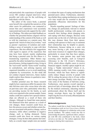 Mihelicova et al.	 13
and particularly the experiences of people with
severe ME conduct original interviews when
possible and with care for the well-being of
individuals with the illness.
The editor of the source book, a parental
carer herself who compiled the narratives of the
other carers for publication, was contacted to
ensure that carer experiences were accurately
represented and to provide support for the valid-
ity of findings. The editor provided feedback on
whether the presented themes aligned with her
understanding of the content of the book as well
as with her experience as a parent–carer. She
agreed with “much of what [was] written,” such
as parents’ experience of isolation and estab-
lishing a sense of normality to cope with their
experiences. She also offered a few suggestions
with regard to aspects of the experience that
may have been missed, mainly emphasizing
that being a parental carer for this illness is a
traumatizing experience. Other themes sug-
gested by the editor included loss, bereavement,
powerlessness, feeling trapped in time, living in
the “real world” and the “home world” resulting
in contradiction, and utilizing rigorous and
organized timetables so as to avoid amplifying
symptoms by overexertion. As this study did
not conduct original interviews, future studies
might explore these themes in qualitative inter-
views with parents.
Another potential area for future research
might be how experiences differ for parents who
take full-time carer roles versus those who take
on part-time carer roles, particularly when they
are providing income for the family, as such
roles were reported in the current sample. Future
studies could also explore how spousal relation-
ships are affected as a result of these role
changes. Although we found that some parents
felt distanced from their spouses as a result of
role changes, future research could focus on
how this process occurs and whether certain fac-
tors are associated with positive change, such as
closeness, while others contribute to negative
change, such as feeling distanced. Future
research could also focus on various coping
strategies. It may be that other parents feel simi-
larly; as a result, larger sample sizes are needed
to evaluate the types of coping mechanisms that
parental-carers utilize. Furthermore, determin-
ing whether these coping mechanisms are useful
over time would also be essential to develop
potentially efficacious interventions for this
population.
Results regarding parents’ feelings of iden-
tity change are particularly relevant to mental
health professionals working with parents to
reconcile their feelings about changing roles
and coping with these changes. Because some
parents take on the role of a full-time carer and
this may distance them from their spouse,
working with spouses to find a way to maintain
their relationship may be helpful to parents.
Furthermore, because taking on a carer role
may mean leaving a job, some parents may
need more resources to support these changes,
particularly to ensure that they have options.
For instance, some parents may need help
accessing carer benefits, such as Caregiver
Allowance in the UK (Carer’s Allowance,
2014), which allows eligible carers to receive
financial support. Another option might be uti-
lizing a “buddy intervention” (Jason et al.,
2009), meaning weekly visits from a parapro-
fessional, which has been shown to signifi-
cantly reduce fatigue severity in people with
ME by aiding the person who is ill stay within
their energy envelope. Weekly visits may alle-
viate some of the burdens of full-time caring.
Furthermore, since parents overall reported a
perceived lack of knowledge about the illness
by the medical community, educating medical
professionals about the illness itself and the
energy envelope theory may be helpful in
improving the lives of severely affected patients
and their families.
Acknowledgements
The authors would like to thank Natalie Boulton for
her tremendous work on Lost Voices from a Hidden
Illness and her willingness to collaborate with us and
provide feedback. The authors would also like to
acknowledge the parents, significant others, and peo-
ple with ME who contributed to the book, which
served as our data set. The authors appreciate their
courage in sharing their experiences.
at DEPAUL UNIV LIBRARIES on June 15, 2015hpq.sagepub.comDownloaded from
 