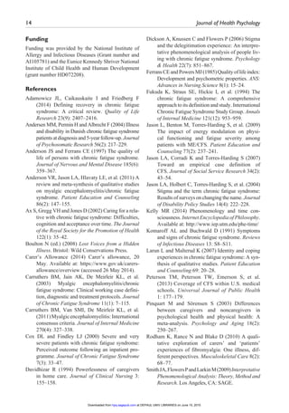 14	 Journal of Health Psychology ﻿
Funding
Funding was provided by the National Institute of
Allergy and Infectious Diseases (Grant number and
AI105781) and the Eunice Kennedy Shriver National
Institute of Child Health and Human Development
(grant number HD072208).
References
Adamowicz JL, Caikauskaite I and Friedberg F
(2014) Defining recovery in chronic fatigue
syndrome: A critical review. Quality of Life
Research 23(9): 2407–2416.
Andersen MM, Permin H and Albrecht F (2004) Illness
and disability in Danish chronic fatigue syndrome
patients at diagnosis and 5-year follow-up. Journal
of Psychosomatic Research 56(2): 217–229.
Anderson JS and Ferrans CE (1997) The quality of
life of persons with chronic fatigue syndrome.
Journal of Nervous and Mental Disease 185(6):
359–367.
Anderson VR, Jason LA, Hlavaty LE, et al. (2011) A
review and meta-synthesis of qualitative studies
on myalgic encephalomyelitis/chronic fatigue
syndrome. Patient Education and Counseling
86(2): 147–155.
Ax S, Gregg VH and Jones D (2002) Caring for a rela-
tive with chronic fatigue syndrome: Difficulties,
cognition and acceptance over time. The Journal
of the Royal Society for the Promotion of Health
122(1): 35–42.
Boulton N (ed.) (2008) Lost Voices from a Hidden
Illness. Bristol: Wild Conservations Press.
Carer’s Allowance (2014) Carer’s allowance, 20
May. Available at: https://www.gov.uk/carers-
allowance/overview (accessed 26 May 2014).
Carruthers BM, Jain AK, De Meirleir KL, et al.
(2003) Myalgic encephalomyelitis/chronic
fatigue syndrome: Clinical working case defini-
tion, diagnostic and treatment protocols. Journal
of Chronic Fatigue Syndrome 11(1): 7–115.
Carruthers BM, Van SMI, De Meirleir KL, et al.
(2011)Myalgicencephalomyelitis:International
consensus criteria. Journal of Internal Medicine
270(4): 327–338.
Cox DL and Findley LJ (2000) Severe and very
severe patients with chronic fatigue syndrome:
Perceived outcome following an inpatient pro-
gramme. Journal of Chronic Fatigue Syndrome
7(3): 33–47.
Davidhizar R (1994) Powerlessness of caregivers
in home care. Journal of Clinical Nursing 3:
155–158.
Dickson A, Knussen C and Flowers P (2006) Stigma
and the delegitimation experience: An interpre-
tative phenomenological analysis of people liv-
ing with chronic fatigue syndrome. Psychology
& Health 22(7): 851–867.
FerransCEandPowersMJ(1985)Qualityoflifeindex:
Development and psychometric properties. ANS:
Advances in Nursing Science 8(1): 15–24.
Fukuda K, Straus SE, Hickie I, et al. (1994) The
chronic fatigue syndrome: A comprehensive
approach to its definition and study. International
Chronic Fatigue Syndrome Study Group. Annals
of Internal Medicine 121(12): 953–959.
Jason L, Benton M, Torres-Harding S, et al. (2009)
The impact of energy modulation on physi-
cal functioning and fatigue severity among
patients with ME/CFS. Patient Education and
Counseling 77(2): 237–241.
Jason LA, Corradi K and Torres-Harding S (2007)
Toward an empirical case definition of
CFS. Journal of Social Service Research 34(2):
43–54.
Jason LA, Holbert C, Torres-Harding S, et al. (2004)
Stigma and the term chronic fatigue syndrome:
Results of surveys on changing the name. Journal
of Disability Policy Studies 14(4): 222–228.
Kelly MR (2014) Phenomenology and time con-
sciousness. Internet Encyclopedia of Philosophy.
Available at: http://www.iep.utm.edu/phe-time/
Komaroff AL and Buchwald D (1991) Symptoms
and signs of chronic fatigue syndrome. Reviews
of Infectious Diseases 13: S8–S11.
Larun L and Malterud K (2007) Identity and coping
experiences in chronic fatigue syndrome: A syn-
thesis of qualitative studies. Patient Education
and Counseling 69: 20–28.
Peterson TM, Peterson TW, Emerson S, et al.
(2013) Coverage of CFS within U.S. medical
schools. Universal Journal of Public Health
1: 177–179.
Pinquart M and Sörensen S (2003) Differences
between caregivers and noncaregivers in
psychological health and physical health: A
meta-analysis. Psychology and Aging 18(2):
250–267.
Rodham K, Rance N and Blake D (2010) A quali-
tative exploration of carers’ and ‘patients’
experiences of fibromyalgia: One illness, dif-
ferent perspectives. Musculoskeletal Care 8(2):
68–77.
SmithJA,FlowersPandLarkinM(2009)Interpretative
Phenomenological Analysis: Theory, Method and
Research. Los Angeles, CA: SAGE.
at DEPAUL UNIV LIBRARIES on June 15, 2015hpq.sagepub.comDownloaded from
 