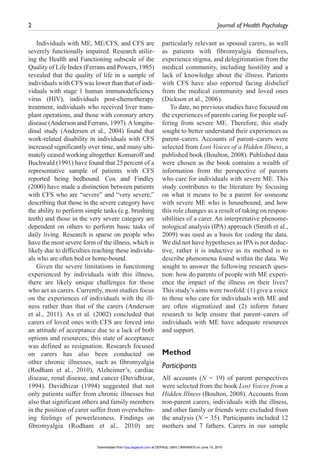 2	 Journal of Health Psychology ﻿
Individuals with ME, ME/CFS, and CFS are
severely functionally impaired. Research utiliz-
ing the Health and Functioning subscale of the
Quality of Life Index (Ferrans and Powers, 1985)
revealed that the quality of life in a sample of
individuals with CFS was lower than that of indi-
viduals with stage 1 human immunodeficiency
virus (HIV), individuals post-chemotherapy
treatment, individuals who received liver trans-
plant operations, and those with coronary artery
disease (Anderson and Ferrans, 1997).Alongitu-
dinal study (Andersen et al., 2004) found that
work-related disability in individuals with CFS
increased significantly over time, and many ulti-
mately ceased working altogether. Komaroff and
Buchwald (1991) have found that 25 percent of a
representative sample of patients with CFS
reported being bedbound. Cox and Findley
(2000) have made a distinction between patients
with CFS who are “severe” and “very severe,”
describing that those in the severe category have
the ability to perform simple tasks (e.g. brushing
teeth) and those in the very severe category are
dependent on others to perform basic tasks of
daily living. Research is sparse on people who
have the most severe form of the illness, which is
likely due to difficulties reaching these individu-
als who are often bed or home-bound.
Given the severe limitations in functioning
experienced by individuals with this illness,
there are likely unique challenges for those
who act as carers. Currently, most studies focus
on the experiences of individuals with the ill-
ness rather than that of the carers (Anderson
et al., 2011). Ax et al. (2002) concluded that
carers of loved ones with CFS are forced into
an attitude of acceptance due to a lack of both
options and resources; this state of acceptance
was defined as resignation. Research focused
on carers has also been conducted on
other chronic illnesses, such as fibromyalgia
(Rodham et al., 2010), Alzheimer’s, cardiac
disease, renal disease, and cancer (Davidhizar,
1994). Davidhizar (1994) suggested that not
only patients suffer from chronic illnesses but
also that significant others and family members
in the position of carer suffer from overwhelm-
ing feelings of powerlessness. Findings on
fibromyalgia (Rodham et al., 2010) are
particularly relevant as spousal carers, as well
as patients with fibromyalgia themselves,
experience stigma, and delegitimation from the
medical community, including hostility and a
lack of knowledge about the illness. Patients
with CFS have also reported facing disbelief
from the medical community and loved ones
(Dickson et al., 2006).
To date, no previous studies have focused on
the experiences of parents caring for people suf-
fering from severe ME. Therefore, this study
sought to better understand their experiences as
parent–carers. Accounts of parent–carers were
selected from Lost Voices of a Hidden Illness, a
published book (Boulton, 2008). Published data
were chosen as the book contains a wealth of
information from the perspective of parents
who care for individuals with severe ME. This
study contributes to the literature by focusing
on what it means to be a parent for someone
with severe ME who is housebound, and how
this role changes as a result of taking on respon-
sibilities of a carer. An interpretative phenome-
nological analysis (IPA) approach (Smith et al.,
2009) was used as a basis for coding the data.
We did not have hypotheses as IPAis not deduc-
tive, rather it is inductive as its method is to
describe phenomena found within the data. We
sought to answer the following research ques-
tion: how do parents of people with ME experi-
ence the impact of the illness on their lives?
This study’s aims were twofold: (1) give a voice
to those who care for individuals with ME and
are often stigmatized and (2) inform future
research to help ensure that parent–carers of
individuals with ME have adequate resources
and support.
Method
Participants
All accounts (N = 19) of parent perspectives
were selected from the book Lost Voices from a
Hidden Illness (Boulton, 2008). Accounts from
non-parent carers, individuals with the illness,
and other family or friends were excluded from
the analysis (N = 35). Participants included 12
mothers and 7 fathers. Carers in our sample
at DEPAUL UNIV LIBRARIES on June 15, 2015hpq.sagepub.comDownloaded from
 