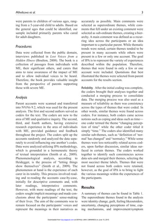 Mihelicova et al.	 3
were parents to children of various ages, rang-
ing from a 5-year-old child to adults. Based on
the general ages that could be identified, our
sample included primarily parents who cared
for adult daughters.
Procedures
Data were collected from the public domain,
interviews published in Lost Voices from a
Hidden Illness (Boulton, 2008). The book is a
collection of passages from individuals with
ME, their significant others, and carers that
aims to raise awareness of the impact of ME
and to allow individual voices to be heard.
Therefore, the book provides valuable insight
from the perspective of parents supporting
those with severe ME.
Analysis
Parent accounts were scanned and transferred
into NViVo 9.2, which was used for the present
analysis. The first and second authors served as
coders for the text. The coders are new to the
area of ME and qualitative inquiry. The second,
third, and fourth authors, having extensive
research experience in the area of individuals
with ME, provided guidance and feedback
throughout the project. The coders split up the
accounts randomly and analyzed the data sepa-
rately to avoid influencing one another’s codes.
Data were analyzed utilizing IPA methodology,
which is grounded in a hermeneutic theory
of textual interpretation (Smith et al., 2009).
Phenomenological analysis, according to
Heidegger, is the process of “letting things
show themselves” (Smith et al., 2009). The
phenomenon at hand is the experience of each
carer in its totality. This process involved read-
ing and re-reading the accounts case-by-case,
initially for descriptive comments and, with
later readings, interpretative comments.
However, with more readings of the text, the
coders sought implicit meanings and made con-
clusions about the participants’ sense-making
of their lives. The aim of the comments was to
remain focused on the participants’ voices and
represent the meanings in their narratives as
accurately as possible. Main comments were
selected as superordinate themes, while com-
ments that fell under an existing comment were
selected as sub-ordinate themes, creating a hier-
archy. A main comment was defined as a recur-
ring idea across the participants or an idea
important to a particular parent. While thematic
trends were noted, certain themes tended to be
present in many accounts while others were
present in a few or only one account. The goal
of IPA is to represent the variety of experiences
described within the population. Therefore,
themes that were found in only a few or one
account were included. Quotations that best
illustrated the themes were selected from parent
accounts for the results section.
Reliability.  After the initial coding was complete,
the coders brought their analyses together and
conducted a merging process to consolidate
data. The merging process was also used as a
measure of reliability as there was consistency
across the types of themes that were coded. In
other words, similar themes were found across
coders. For instance, both coders came across
notions such as coping and ideas such as time—
one coder termed the theme “changing percep-
tion of time” while the other coder titled it
simply “time.” The coders also identified many
similar sub-themes, such as “definition of ‘nor-
mal’has changed” and “normalcy.” While some
themes were less noticeably related across cod-
ers, upon further discussion, similar ideas sur-
faced in certain themes. The coders worked
together to identify such consistencies across
data sets and merged their themes, selecting the
most succinct theme labels. Themes that were
not found across both coders were retained,
however, as the goal of IPA is to bring to light
the various meanings within the experiences of
the participants.
Results
A summary of themes can be found in Table 1.
The superordinate themes found in the analysis
were identity change, guilt, feeling likeoutsiders,
uncertainty, changing perceptions of time, cop-
ing mechanisms, and improvement/symptom
at DEPAUL UNIV LIBRARIES on June 15, 2015hpq.sagepub.comDownloaded from
 