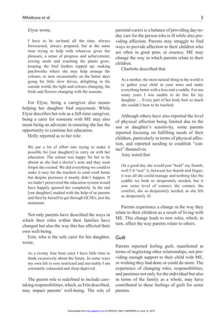 Mihelicova et al.	 5
Elyse wrote,
I have to be on·hand all the time, always
forewarned, always prepared, but at the same
time trying to help with whatever gives her
pleasure, a sense of progress and achievement;
sewing seeds and watching the plants grow;
keeping the bird feeders topped up; making
patchworks where she may help arrange the
colours; or now occasionally on the better days
going for little slow drives, delighting in the
outside world, the light and colours changing, the
birds and flowers changing with the seasons.
For Elyse, being a caregiver also means
helping her daughter find enjoyment. While
Elyse describes her role as a full-time caregiver,
being a carer for someone with ME may also
mean being an advocate in ensuring she has the
opportunity to continue her education.
Holly reported as to her role:
We put a lot of effort into trying to make it
possible for [our daughter] to carry on with her
education. The school was happy for her to be
absent as she had a doctor’s note and they soon
forgot she existed. We did everything we could to
make it easy for the teachers to send work home
but despite promises it mostly didn’t happen. If
we hadn’t persevered the education system would
have happily ignored her completely. In the end
[our daughter] studied with the help of us parents
and then by herself to get through GCSEs, just the
minimum.
Not only parents have described the ways in
which their roles within their families have
changed but also the way this has affected their
own well-being.
Erin, who is the sole carer for her daughter,
wrote,
As a twenty four hour carer I have little time to
think excessively about the future. In some ways
my own life is very restricted and inevitably I am
constantly exhausted and sleep deprived.
The parent role is redefined to include care-
taking responsibilities, which, as Erin described,
may impact parents’ well-being. The role of
parental-carers is a balance of providing day-to-
day care for the person who is ill while also pro-
viding affection. Parents may struggle to find
ways to provide affection to their children who
are often in great pain; in essence, ME may
change the way in which parents relate to their
children.
Charlotte described that
As a mother, the most natural thing in the world is
to gather your child in your arms and make
everything better with a kiss and a cuddle. For too
many years I was unable to do this for my
daughter … Every part of her body hurt so much
she couldn’t bear to be touched.
Although others have also reported the level
of physical affection being limited due to the
son or daughter’s sensitivity, some parents
reported focusing on fulfilling needs of their
children, particularly in terms of physical affec-
tion, and reported needing to establish “con-
tact” themselves.
Amy noted that
On a good day she would just “hold” my thumb,
well I’d “rest” it, between her thumb and finger;
it was all she could manage and nothing like the
cuddle we both so desperately needed, but it
was some level of contact; the contact, the
comfort, she so desperately needed, as she felt
so desperately ill.
Parents experience a change in the way they
relate to their children as a result of living with
ME. This change leads to new roles, which, in
turn, affect the way parents relate to others.
Guilt
Parents reported feeling guilt, manifested in
terms of neglecting other relationships, not pro-
viding enough support to their child with ME,
or wishing they had done or could do more. The
experience of changing roles, responsibilities,
and pastimes not only for the individual but also
in terms of the family as a whole, may have
contributed to these feelings of guilt for some
parents.
at DEPAUL UNIV LIBRARIES on June 15, 2015hpq.sagepub.comDownloaded from
 
