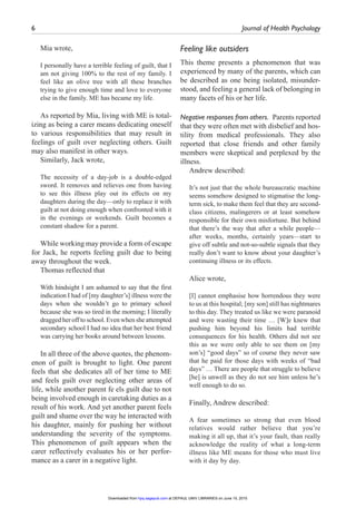 6	 Journal of Health Psychology ﻿
Mia wrote,
I personally have a terrible feeling of guilt, that I
am not giving 100% to the rest of my family. I
feel like an olive tree with all these branches
trying to give enough time and love to everyone
else in the family. ME has became my life.
As reported by Mia, living with ME is total-
izing as being a carer means dedicating oneself
to various responsibilities that may result in
feelings of guilt over neglecting others. Guilt
may also manifest in other ways.
Similarly, Jack wrote,
The necessity of a day-job is a double-edged
sword. It removes and relieves one from having
to see this illness play out its effects on my
daughters during the day—only to replace it with
guilt at not doing enough when confronted with it
in the evenings or weekends. Guilt becomes a
constant shadow for a parent.
While working may provide a form of escape
for Jack, he reports feeling guilt due to being
away throughout the week.
Thomas reflected that
With hindsight I am ashamed to say that the first
indication I had of [my daughter’s] illness were the
days when she wouldn’t go to primary school
because she was so tired in the morning; I literally
dragged her off to school. Even when she attempted
secondary school I had no idea that her best friend
was carrying her books around between lessons.
In all three of the above quotes, the phenom-
enon of guilt is brought to light. One parent
feels that she dedicates all of her time to ME
and feels guilt over neglecting other areas of
life, while another parent fe els guilt due to not
being involved enough in caretaking duties as a
result of his work. And yet another parent feels
guilt and shame over the way he interacted with
his daughter, mainly for pushing her without
understanding the severity of the symptoms.
This phenomenon of guilt appears when the
carer reflectively evaluates his or her perfor-
mance as a carer in a negative light.
Feeling like outsiders
This theme presents a phenomenon that was
experienced by many of the parents, which can
be described as one being isolated, misunder-
stood, and feeling a general lack of belonging in
many facets of his or her life.
Negative responses from others.  Parents reported
that they were often met with disbelief and hos-
tility from medical professionals. They also
reported that close friends and other family
members were skeptical and perplexed by the
illness.
Andrew described:
It’s not just that the whole bureaucratic machine
seems somehow designed to stigmatise the long-
term sick, to make them feel that they are second-
class citizens, malingerers or at least somehow
responsible for their own misfortune. But behind
that there’s the way that after a while people—
after weeks, months, certainly years—start to
give off subtle and not-so-subtle signals that they
really don’t want to know about your daughter’s
continuing illness or its effects.
Alice wrote,
[I] cannot emphasise how horrendous they were
to us at this hospital; [my son] still has nightmares
to this day. They treated us like we were paranoid
and were wasting their time … [W]e knew that
pushing him beyond his limits had terrible
consequences for his health. Others did not see
this as we were only able to see them on [my
son’s] “good days” so of course they never saw
that he paid for those days with weeks of “bad
days” … There are people that struggle to believe
[he] is unwell as they do not see him unless he’s
well enough to do so.
Finally, Andrew described:
A fear sometimes so strong that even blood
relatives would rather believe that you’re
making it all up, that it’s your fault, than really
acknowledge the reality of what a long-term
illness like ME means for those who must live
with it day by day.
at DEPAUL UNIV LIBRARIES on June 15, 2015hpq.sagepub.comDownloaded from
 