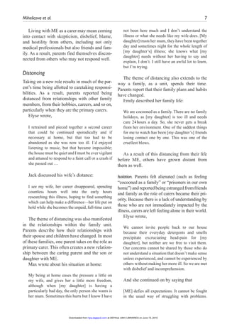Mihelicova et al.	 7
Living with ME as a carer may mean coming
into contact with skepticism, disbelief, blame,
and hostility from others, including not only
medical professionals but also friends and fam-
ily. As a result, parents find themselves discon-
nected from others who may not respond well.
Distancing
Taking on a new role results in much of the par-
ent’s time being allotted to caretaking responsi-
bilities. As a result, parents reported being
distanced from relationships with other family
members, from their hobbies, careers, and so on,
particularly when they are the primary carers.
Elyse wrote,
I retrained and pieced together a second career
that could be continued sporadically and if
necessary at home, but that too had to be
abandoned as she was now too ill. I’d enjoyed
listening to music, but that became impossible;
the house must be quiet and I must be ever vigilant
and attuned to respond to a faint call or a crash if
she passed out …
Jack discussed his wife’s distance:
I see my wife, her career disappeared, spending
countless hours well into the early hours
researching this illness, hoping to find something
which can help make a difference—her life put on
hold while she becomes the unpaid, full-time carer.
The theme of distancing was also manifested
in the relationships within the family unit.
Parents describe how their relationships with
their spouse and children have changed. In most
of these families, one parent takes on the role as
primary carer. This often creates a new relation-
ship between the caring parent and the son or
daughter with ME.
Max wrote about his situation at home:
My being at home eases the pressure a little on
my wife, and gives her a little more freedom,
although when [my daughter] is having a
particularly bad day, the only person she wants is
her mum. Sometimes this hurts but I know I have
not been here much and I don’t understand the
illness or what she needs like my wife does. [My
daughter] trusts her mum, they have been together
day and sometimes night for the whole length of
[my daughter’s] illness; she knows what [my
daughter] needs without her having to say and
explain, I don’t. I still have an awful lot to learn,
but I’m trying.
The theme of distancing also extends to the
way a family, as a unit, spends their time.
Parents report that their family plans and habits
have changed.
Emily described her family life:
We are cocooned as a family. There are no family
holidays, as [my daughter] is too ill and needs
care 24 hours a day. So, she never gets a break
from her environment. One of the saddest things
for me to watch has been [my daughter’s] friends
losing contact one by one. This was one of the
cruellest blows.
As a result of this distancing from their life
before ME, others have grown distant from
them as well.
Isolation. Parents felt alienated (such as feeling
“cocooned as a family” or “prisoners in our own
home”) and reported being estranged from friends
and family as the role of carers became their pri-
ority. Because there is a lack of understanding by
those who are not immediately impacted by the
illness, carers are left feeling alone in their world.
Elyse wrote,
We cannot invite people back to our house
because their everyday detergents and smells
precipitate excruciating head-pain for [my
daughter], but neither are we free to visit them.
Our concerns cannot be shared by those who do
not understand a situation that doesn’t make sense
unless experienced, and cannot be experienced by
others without making her more ill. So we are met
with disbelief and incomprehension.
And she continued on by saying that
[ME] defies all expectations. It cannot be fought
in the usual way of struggling with problems.
at DEPAUL UNIV LIBRARIES on June 15, 2015hpq.sagepub.comDownloaded from
 