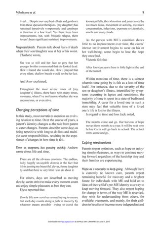 Mihelicova et al.	 9
lived … Despite our very best efforts and guidance
from these specialist therapists, [my daughter] has
remained intrusively symptomatic and continues
to function at a low level. Yes there have been
improvements, but, with frequent relapse, there
haven’t been significant sustained improvements.
Prognosis/death.  Parents talk about fears of death
when their son/daughter was at her or his worst.
Charlotte wrote,
She was so still and her face so grey that her
younger brother commented that she looked dead.
How I feared she would die. How I prayed that
every silent, shallow breath would not be her last.
And Amy explained,
Throughout the most severe times of [my
daughter’s] illness, there have been many times,
too many, when I’ve not known whether she was
unconscious, or even alive.
Changing perceptions of time
In this study, most narratives mention an evolv-
ing relation to time. Over the course of years, a
parent’s identity changes as the role from parent
to carer changes. Parents describe some days as
being repetitive with long to-do lists and multi-
ple carer responsibilities, resulting in the expe-
rience of changes in how time is felt.
Time as stagnant, but passing quickly. Andrew
wrote about life and time,
There are all the obvious emotions. The endless,
daily, largely un-sayable distress at the fact that
life is passing my beautiful, clever, funny daughter
by and that there is very little I can do about it.
For others, days are described as moving
slowly; carers strive to make every moment count
and enjoy simple pleasures as best they can.
Elyse reported that
Slowly life now revolves around trying to ensure
that each day counts along a path to recovery by
whatever means possible—trying to avoid the
known pitfalls, the exhaustion and pain caused by
too much noise, movement or activity, too much
concentration, infections, exposure to chemicals,
smells and many foods.
As the person with ME’s condition shows
little to no improvement over time, the carers’
intense involvement begins to wear on his or
her well-being; some begin to lose the hope
they once had.
Victoria felt that
After fourteen years there is little light at the end
of the tunnel.
Within mentions of time, there is a subtext
wherein time going by is felt as a loss of time
itself. For instance, due to the severity of the
son or daughter’s illness, intensified by symp-
toms occurring in lapses and remissions, the
majority of time is spent in a state of bedbound
immobility. A carer for a loved one in such a
state may feel that valuable time of a loved
one’s life is lost to the illness.
In regard to time and loss Jack noted,
The months come and go. Our horizon of hope
moves from months to a year. It will be next term
before Carla will go back to school. The school
terms come and go.
Coping mechanisms
Parents report optimism, such as hope or enjoy-
ing simple pleasures, as ways to continue mov-
ing forward regardless of the hardship they and
their families are experiencing.
Hope as a necessity to keep going.  Although there
is currently no known cure, parents report
remaining hopeful for recovery and a brighter
future for individuals with ME and hold on to
ideas of their child’s pre-ME identity as a way to
keep moving forward. They also report hoping
for change in terms of the way ME is received;
they wish for understanding from others, for
available treatments, and mainly, for their chil-
dren to be able to become more independent and
at DEPAUL UNIV LIBRARIES on June 15, 2015hpq.sagepub.comDownloaded from
 
