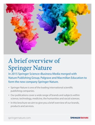 A brief overview of
Springer Nature
In 2015 Springer Science+Business Media merged with
Nature Publishing Group, Palgrave and Macmillan Education to
form the new company Springer Nature.
•• Springer Nature is one of the leading international scientific
publishing companies.
•• Our publications cover a wide range of brands and subjects within
science, technology, medicine, the humanities and social sciences.
•• In this brochure we aim to give you a brief overview of our brands,
products and services.
springernature.com
 