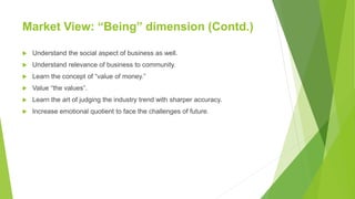 Market View: “Being” dimension (Contd.)
 Understand the social aspect of business as well.
 Understand relevance of business to community.
 Learn the concept of “value of money.”
 Value “the values”.
 Learn the art of judging the industry trend with sharper accuracy.
 Increase emotional quotient to face the challenges of future.
 