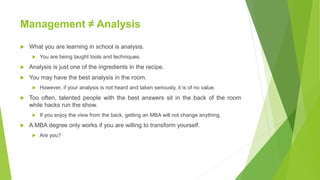 Management ≠ Analysis
 What you are learning in school is analysis.
 You are being taught tools and techniques.
 Analysis is just one of the ingredients in the recipe.
 You may have the best analysis in the room.
 However, if your analysis is not heard and taken seriously, it is of no value.
 Too often, talented people with the best answers sit in the back of the room
while hacks run the show.
 If you enjoy the view from the back, getting an MBA will not change anything.
 A MBA degree only works if you are willing to transform yourself.
 Are you?
 
