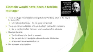 Einstein would have been a terrible
manager
 There is a huge misconception among students that being smart is the way to
be successful.
 Let me break this to you - It is not about being smart.
 There are many smart people who are absolutely incompetent managers.
 Not to mention the fact that many smart people are first-rate jerks.
 Don’t get it wrong.
 You don’t have to be dumb to succeed.
 But you also do not have to be a Mensanto make it to the top.
 All you need is average intelligence.
 But, you need other qualities.
 