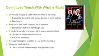 Don’t Lose Touch With What is Right
 Do not use analysis to justify what you know to be wrong.
 Frequently, the wrong path comes dressed in pretty clothes.
 Don’t buy it.
 Hang on to your moral compass for all its worth.
 Remember what your mom taught you.
 If you think something is wrong, stand up and say something.
 You will certainly lose some friends.
 But, it will be worth it.
 If you cannot explain an action to your family, don’t do it.
 Nice guys can finish first.
 You don’t have to stop being a nice guy to succeed.
 