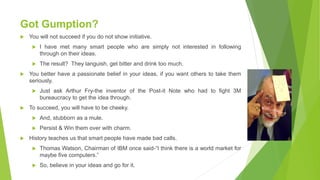 Got Gumption?
 You will not succeed if you do not show initiative.
 I have met many smart people who are simply not interested in following
through on their ideas.
 The result? They languish, get bitter and drink too much.
 You better have a passionate belief in your ideas, if you want others to take them
seriously.
 Just ask Arthur Fry-the inventor of the Post-it Note who had to fight 3M
bureaucracy to get the idea through.
 To succeed, you will have to be cheeky.
 And, stubborn as a mule.
 Persist & Win them over with charm.
 History teaches us that smart people have made bad calls.
 Thomas Watson, Chairman of IBM once said-“I think there is a world market for
maybe five computers.”
 So, believe in your ideas and go for it.
 