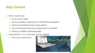 Stay Current
 Here is a quick quiz
 Do you have a blog?
 Have you added a screenshot to a PowerPoint presentation?
 Have you downloaded a free e-book before?
 Do you know how to limit your Google search to .pdf files?
 Have you modified a Wikipedia page?
 If you scored 0, 1 or 2 on the quiz, you are obsolete.
 Find a way to get current.
 