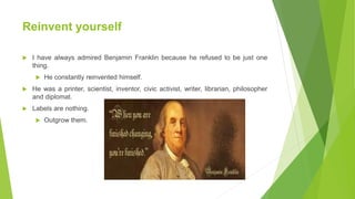 Reinvent yourself
 I have always admired Benjamin Franklin because he refused to be just one
thing.
 He constantly reinvented himself.
 He was a printer, scientist, inventor, civic activist, writer, librarian, philosopher
and diplomat.
 Labels are nothing.
 Outgrow them.
 