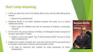 Don’t stop dreaming
 I think we spend too much time talking about vision and too little talking about
dreams.
 Dreams drive achievement.
 Narayana Murthy is an Indian electrical engineer who grew up in a typical
middle-class family.
 What made him different was that he dreamed of building a world-class
company.
 For FY 2015, the annual revenue of Infosys, the Bangalore-based company he
founded, was US$ 8.71 billion.
 Murthy is now in the global “Top 10 Most Admired CEOs” list and is worth
US$1.8 billion(2015).
 Imagine the number of people who must have told him that he was dreaming if
he thought a world-class company could be based in India.
 He kept on dreaming and inspired an entire generation of Indian
entrepreneurs.
 